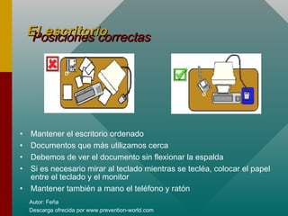 Autor: Feña
Descarga ofrecida por www.prevention-world.com
Posiciones correctasPosiciones correctasEl escritorioEl escritorio
• Mantener el escritorio ordenado
• Documentos que más utilizamos cerca
• Debemos de ver el documento sin flexionar la espalda
• Si es necesario mirar al teclado mientras se tecléa, colocar el papel
entre el teclado y el monitor
• Mantener también a mano el teléfono y ratón
 