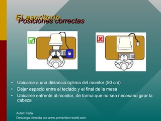 Autor: Feña
Descarga ofrecida por www.prevention-world.com
Posiciones correctasPosiciones correctasEl escritorioEl escritorio
• Ubicarse a una distancia óptima del monitor (50 cm)
• Dejar espacio entre el teclado y el final de la mesa
• Ubicarse enfrente al monitor, de forma que no sea necesario girar la
cabeza
 