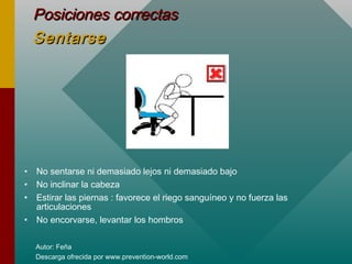 Autor: Feña
Descarga ofrecida por www.prevention-world.com
Posiciones correctasPosiciones correctas
SentarseSentarse
• No sentarse ni demasiado lejos ni demasiado bajo
• No inclinar la cabeza
• Estirar las piernas : favorece el riego sanguíneo y no fuerza las
articulaciones
• No encorvarse, levantar los hombros
 