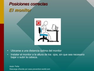 Autor: Feña
Descarga ofrecida por www.prevention-world.com
Posiciones correctasPosiciones correctas
El monitorEl monitor
• Ubicarse a una distancia óptima del monitor
• Instalar el monitor a la altura de los ojos, sin que sea necesario
bajar o subir la cabeza.
 