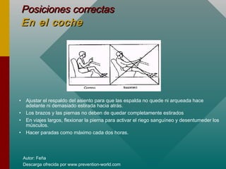 Autor: Feña
Descarga ofrecida por www.prevention-world.com
Posiciones correctasPosiciones correctas
En el cocheEn el coche
• Ajustar el respaldo del asiento para que las espalda no quede ni arqueada hace
adelante ni demasiado estirada hacia atrás.
• Los brazos y las piernas no deben de quedar completamente estirados
• En viajes largos, flexionar la pierna para activar el riego sanguíneo y desentumeder los
músculos.
• Hacer paradas como máximo cada dos horas.
 