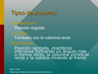 Autor: Feña
Descarga ofrecida por www.prevention-world.com
Tipos de posturasTipos de posturas
Bipedestación :
Posición erguida
Decúbito:
Tumbado con la columna recta
Sedestación :
Posición sentada, miembros
inferiores formando un ángulo más
o menos recto, la columna vertebral
recta y la cabeza mirando al frente
 