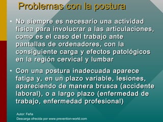 Autor: Feña
Descarga ofrecida por www.prevention-world.com
Problemas con la posturaProblemas con la postura
• No siempre es necesario una actividadNo siempre es necesario una actividad
física para involucrar a las articulaciones,física para involucrar a las articulaciones,
como es el caso del trabajo antecomo es el caso del trabajo ante
pantallas de ordenadores, con lapantallas de ordenadores, con la
consiguiente carga y efectos patológicosconsiguiente carga y efectos patológicos
en la región cervical y lumbaren la región cervical y lumbar
• Con una postura inadecuada apareceCon una postura inadecuada aparece
fatiga y, en un plazo variable, lesiones,fatiga y, en un plazo variable, lesiones,
apareciendo de manera brusca (accidenteapareciendo de manera brusca (accidente
laboral), o a largo plazo (enfermedad delaboral), o a largo plazo (enfermedad de
trabajo, enfermedad profesional)trabajo, enfermedad profesional)
 