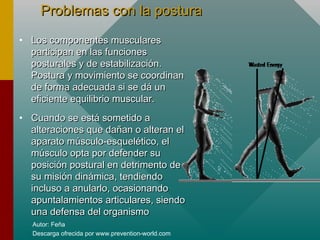 Autor: Feña
Descarga ofrecida por www.prevention-world.com
Problemas con la posturaProblemas con la postura
• Los componentes muscularesLos componentes musculares
participan en las funcionesparticipan en las funciones
posturales y de estabilización.posturales y de estabilización.
Postura y movimiento se coordinanPostura y movimiento se coordinan
de forma adecuada si se dá unde forma adecuada si se dá un
eficiente equilibrio muscular.eficiente equilibrio muscular.
• Cuando se está sometido aCuando se está sometido a
alteraciones que dañan o alteran elalteraciones que dañan o alteran el
aparato músculo-esquelético, elaparato músculo-esquelético, el
músculo opta por defender sumúsculo opta por defender su
posición postural en detrimento deposición postural en detrimento de
su misión dinámica, tendiendosu misión dinámica, tendiendo
incluso a anularlo, ocasionandoincluso a anularlo, ocasionando
apuntalamientos articulares, siendoapuntalamientos articulares, siendo
una defensa del organismouna defensa del organismo
 