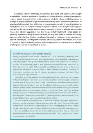 Overview and Approach 3
In contrast, adaptive challenges are complex, persistent, and systemic, often deeply
embedded in culture or social norms. Therefore, addressing adaptive barriers to development
requires people to examine their social paradigms, mindsets, values, and behaviors and to
change in deeply significant ways that they may initially resist. Implementing solutions to
adaptive challenges calls for a willingness to change systems, a spirit of experimentation, an
ability to take risks and make honest appraisals of their effects, and to accept new, unexpected
discoveries. This experimental, learn-as-you-go approach inherent to adaptive solutions also
means that adaptive approaches may take longer to fully implement. Hence, people are
generally more enthused by technical solutions and may want to focus on them exclusively,
even when faced with a situation complicated by adaptive challenges. In the development
context, for example, a shortage of medicines is a technical problem. A belief that poor health
is“normal”so there is no value in seeking health services except in emergencies is an adaptive
challenge that is much more difficult to change.
Adaptive Challenges to Water Reform
Distinguishing technical from adaptive challenges was a crucial component of addressing water
reform in Nigeria. Nigeria’s high water table makes it relatively easy for individuals to dig their own
wells, whereas others may tap into purified water lines to divert water for their own use or to sell it
to others. The relatively large supply of water available through informal markets made it difficult
for the government to collect the fees and tariffs needed to pay for water service to citizens and
infrastructure maintenance. CL4D was invited to hold a weeklong workshop in Obudu with six
reform teams comprising more than 50 engineers and water commissioners from Bauchi, Cross
River, Ebonyi, Ekiti, Lagos, and Rivers.
	 Participants came to the workshop with various ideas for technical solutions, such as increasing
tariffs and installing new water meters. CL4D exercises helped them see those solutions as technical
in nature, while providing opportunities for them to master the skill of differentiating technical from
adaptive challenges. Participants soon saw that adaptive challenges remained regardless of the
technical solution adapted: How would water authorities ensure residents actually paid for water?
What would prevent continued diversion of water for private gain? By the end of the workshop,
participants not only had the skills to distinguish technical from adaptive elements of their challenge,
all six teams had (1) established 11-month goals, (2) created detailed work plans to implement those
goals, and (3) developed key messages that targeted stakeholders.
	 This initial workshop laid the groundwork for a follow-up workshop involving the original teams,
plus teams from five other areas in Nigeria working on water utility reform. The Force-Field Analysis
and other tools now in the CL4D Toolbox (described below) assisted participants as they analyzed
the political-economic context and developed RRIs to incrementally bring about their desired states.
	 Once the World Bank Country Director for Nigeria Marie-Francois Marie-Nelly saw the level of
engagement and traction these workshops sustained, she asked CL4D to support not just a project
or sector, but the entire portfolio.
 