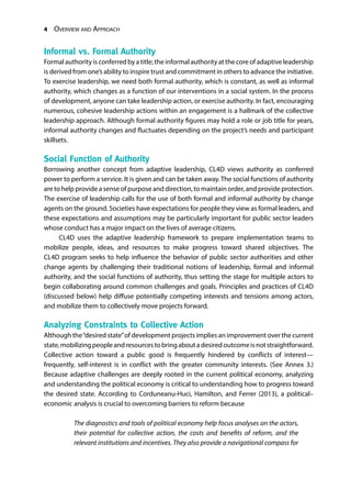 4 Overview and Approach
Informal vs. Formal Authority
Formal authority is conferred by a title; the informal authority at the core of adaptive leadership
is derived from one’s ability to inspire trust and commitment in others to advance the initiative.
To exercise leadership, we need both formal authority, which is constant, as well as informal
authority, which changes as a function of our interventions in a social system. In the process
of development, anyone can take leadership action, or exercise authority. In fact, encouraging
numerous, cohesive leadership actions within an engagement is a hallmark of the collective
leadership approach. Although formal authority figures may hold a role or job title for years,
informal authority changes and fluctuates depending on the project’s needs and participant
skillsets.
Social Function of Authority
Borrowing another concept from adaptive leadership, CL4D views authority as conferred
power to perform a service. It is given and can be taken away. The social functions of authority
are to help provide a sense of purpose and direction, to maintain order, and provide protection.
The exercise of leadership calls for the use of both formal and informal authority by change
agents on the ground. Societies have expectations for people they view as formal leaders, and
these expectations and assumptions may be particularly important for public sector leaders
whose conduct has a major impact on the lives of average citizens.
CL4D uses the adaptive leadership framework to prepare implementation teams to
mobilize people, ideas, and resources to make progress toward shared objectives. The
CL4D program seeks to help influence the behavior of public sector authorities and other
change agents by challenging their traditional notions of leadership, formal and informal
authority, and the social functions of authority, thus setting the stage for multiple actors to
begin collaborating around common challenges and goals. Principles and practices of CL4D
(discussed below) help diffuse potentially competing interests and tensions among actors,
and mobilize them to collectively move projects forward.
Analyzing Constraints to Collective Action
Although the“desired state”of development projects implies an improvement over the current
state,mobilizingpeopleandresourcestobringaboutadesiredoutcomeisnotstraightforward.
Collective action toward a public good is frequently hindered by conflicts of interest—
frequently, self-interest is in conflict with the greater community interests. (See Annex 3.)
Because adaptive challenges are deeply rooted in the current political economy, analyzing
and understanding the political economy is critical to understanding how to progress toward
the desired state. According to Corduneanu-Huci, Hamilton, and Ferrer (2013), a political–
economic analysis is crucial to overcoming barriers to reform because
The diagnostics and tools of political economy help focus analyses on the actors,
their potential for collective action, the costs and benefits of reform, and the
relevant institutions and incentives. They also provide a navigational compass for
 