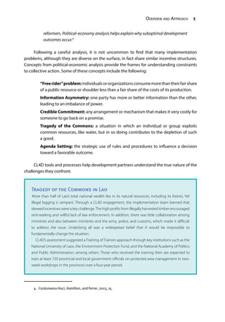 Overview and Approach 5
reformers. Political-economy analysis helps explain why suboptimal development
outcomes occur.4
Following a careful analysis, it is not uncommon to find that many implementation
problems, although they are diverse on the surface, in fact share similar incentive structures.
Concepts from political-economic analysis provide the frames for understanding constraints
to collective action. Some of these concepts include the following:
“Freerider”problem:individualsororganizationsconsumemorethantheirfairshare
of a public resource or shoulder less than a fair share of the costs of its production.
Information Asymmetry: one party has more or better information than the other,
leading to an imbalance of power.
Credible Commitment: any arrangement or mechanism that makes it very costly for
someone to go back on a promise.
Tragedy of the Commons: a situation in which an individual or group exploits
common resources, like water, but in so doing contributes to the depletion of such
a good.
Agenda Setting: the strategic use of rules and procedures to influence a decision
toward a favorable outcome.
CL4D tools and processes help development partners understand the true nature of the
challenges they confront.
4.  Corduneanu-Huci, Hamilton, and Ferrer, 2013, 15.
Tragedy of the Commons in Lao
More than half of Lao’s total national wealth lies in its natural resources, including its forests. Yet
illegal logging is rampant. Through a CL4D engagement, the implementation team learned that
skewed incentives were a key challenge.The high profits from illegally harvested timber encouraged
rent-seeking and willful lack of law enforcement. In addition, there was little collaboration among
ministries and also between ministries and the army, police, and customs, which made it difficult
to address the issue. Underlying all was a widespread belief that it would be impossible to
fundamentally change the situation.
	 CL4D’s assessment suggested a Training of Trainers approach through key institutions such as the
National University of Laos, the Environment Protection Fund, and the National Academy of Politics
and Public Administration, among others. Those who received the training then are expected to
train at least 720 provincial and local government officials on protected area management in two-
week workshops in the provinces over a four-year period.
 