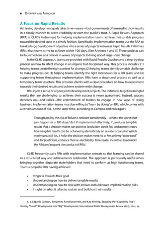 6 Overview and Approach
A Focus on Rapid Results
Achievingdevelopmentgoalstakestime—years—butgovernmentsoftenneedtoshowresults
in a timely manner to prove credibility or earn the public’s trust. A Rapid Results Approach
(RRA) is CL4D’s instrument for helping implementation teams achieve measurable progress
toward the desired state in a timely fashion. Specifically, implementation teams use the RRA to
break a large development objective into a series of projects known as Rapid Results Initiatives
(RRIs) that teams strive to achieve within 100 days. (See Annexes 4 and 5.) These projects can
be launched one at a time or in waves of projects to bring about large-scale change.
In the CL4D approach, teams are provided with Rapid Results Coaches and a step-by-step
process on how to effect change in an organic but disciplined way. This process includes: (1)
helping teams create the right context for change; (2) helping teams identify a viable challenge
to make progress on; (3) helping teams identify the right individuals for a RRI team; and (4)
supporting teams throughout implementation. RRIs have a structured process as well as a
temporary team structure. This provides clients with a clear procedure on how to experiment
towards their desired results and achieve system-wide change.
RRIsinjectasenseofurgencyintodevelopmentprojects.Theinitiativestargetmeaningful
results that are challenging to achieve; their success is never guaranteed. Instead, success
depends on—and rallies—the commitment of leaders to engage in new ways of doing
business. Implementation teams must be willing to“learn by doing”an RRI, which comes with
a certain amount of risk. At the same time, according to Campos and colleagues:
Through an RRI, the risk of failure is reduced considerably—what is the worst that
can happen in a 100 days? But if implemented effectively, it produces tangible
results that a decision maker can point to (and claim credit for) and demonstrates
how tangible results can be achieved systematically on a wider scale (and which
minimizes risk), i.e., it helps the decision maker meet his or her delivery “score card”
and,forpoliticians,enhancetheirre-electability.Thiscreatesincentivestoconsider
the RRA and support the conduct of RRIs.5
CL4D frequently pairs RRIs with implementation retreats so that learning can be shared
in a structured way and achievements celebrated. The approach is particularly useful when
bringing together disparate stakeholders that need to perform as high functioning teams.
Teams complete RRIs having achieved
•	 Progress towards their goal
•	 Understanding on how to deliver tangible results
•	 Understanding on how to deal with known and unknown implementation risks
•	 Insight on what it takes to sustain and build on their results
5.  J. Edgardo Campos, Benjamina Randrianarivelo, and Kay Winning, Escaping the “Capability Trap”:
Turning “Small” Development into “Big” Development, International Public Management Review 16(1), 2015, 12.
 