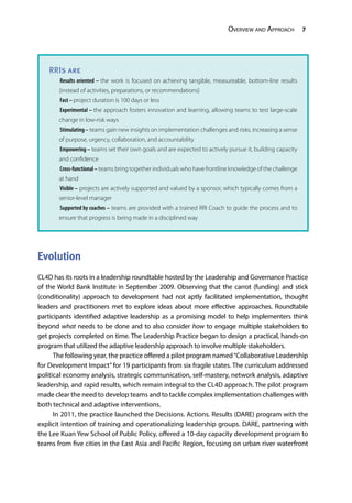 Overview and Approach 7
Evolution
CL4D has its roots in a leadership roundtable hosted by the Leadership and Governance Practice
of the World Bank Institute in September 2009. Observing that the carrot (funding) and stick
(conditionality) approach to development had not aptly facilitated implementation, thought
leaders and practitioners met to explore ideas about more effective approaches. Roundtable
participants identified adaptive leadership as a promising model to help implementers think
beyond what needs to be done and to also consider how to engage multiple stakeholders to
get projects completed on time. The Leadership Practice began to design a practical, hands-on
program that utilized the adaptive leadership approach to involve multiple stakeholders.
The following year, the practice offered a pilot program named“Collaborative Leadership
for Development Impact”for 19 participants from six fragile states. The curriculum addressed
political economy analysis, strategic communication, self-mastery, network analysis, adaptive
leadership, and rapid results, which remain integral to the CL4D approach. The pilot program
made clear the need to develop teams and to tackle complex implementation challenges with
both technical and adaptive interventions.
In 2011, the practice launched the Decisions. Actions. Results (DARE) program with the
explicit intention of training and operationalizing leadership groups. DARE, partnering with
the Lee Kuan Yew School of Public Policy, offered a 10-day capacity development program to
teams from five cities in the East Asia and Pacific Region, focusing on urban river waterfront
RRIs are
Results oriented – the work is focused on achieving tangible, measureable, bottom-line results
(instead of activities, preparations, or recommendations)
Fast – project duration is 100 days or less
Experimental – the approach fosters innovation and learning, allowing teams to test large-scale
change in low-risk ways
Stimulating– teams gain new insights on implementation challenges and risks, increasing a sense
of purpose, urgency, collaboration, and accountability
Empowering – teams set their own goals and are expected to actively pursue it, building capacity
and confidence
Cross-functional– teams bring together individuals who have frontline knowledge of the challenge
at hand
Visible – projects are actively supported and valued by a sponsor, which typically comes from a
senior-level manager
Supported by coaches – teams are provided with a trained RRI Coach to guide the process and to
ensure that progress is being made in a disciplined way
 