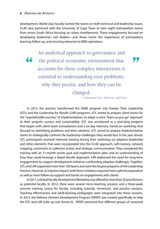 8 Overview and Approach
development. World-class faculty trained the teams on both technical and leadership issues.
CL4D also partnered with the University of Cape Town to train eight metropolitan teams
from across South Africa focusing on urban resettlements. These engagements focused on
developing leadership—not leaders—and drove home the importance of participatory
learning, follow-up, and ensuring relevance to WBG operations.
In 2012, the practice transformed the DARE program into Greater Than Leadership
(GTL) and the Leadership for Results (L4R) programs. GTL aimed to prepare client teams for
the “unpredictable journey” of implementation, to adapt a more "learn-as-you-go" approach
to their project’s success and sustainability. GTL was envisioned as a year-long program
that began with client team consultations and a six-day intensive, hands-on workshop that
focused on identifying problems and their solutions. GTL aimed to prepare implementation
teams to strategically confront the leadership challenges they would face in the year ahead.
GTL participants received intensive training during their workshop on adaptive leadership
and other elements that were incorporated into the CL4D approach: self-mastery, network
mapping, constraints to collective action, and strategic communication. They completed the
training with an 11-month results goal and implementation plan, and an understanding of
how they could leverage a Rapid Results Approach. L4R addressed the need for long-term
engagements to support development initiatives confronting adaptive challenges. Together,
GTL and L4R supported more than 100 teams and were the largest programs of the Leadership
Practice. However, to improve impact, both these initiatives required more upfront preparation
as well as more follow-up support and hands-on engagements with clients.
In2011,aGlobalFacultyDevelopmentWorkshopwasofferedtomorethan20practitioners
as potential faculty. In 2012, there were several micro-teaching sessions and a three-week
summer training course for faculty, including tutorials, immersion, and practice sessions.
Teaching effectiveness and adult-learning pedagogies were integrated into these sessions.
In 2013, the Delivery Partners Development Program (DPDP) was created specifically to help
the GTL and L4R scale up (see Annex 6). DPDP convened four different groups of seasoned
An analytical approach to governance and
the political-economic environment that
accounts for these complex interactions is
essential to understanding root problems,
why they persist, and how they can be
changed.
—Corduneanu-Huci, Hamilton, and Ferrer
“	 ”
 