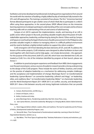 Overview and Approach 9
facilitatorsandseniordevelopmentprofessionals(includingpartnerorganizations)fromaround
the world with the intention of building a highly skilled faculty of individuals fully trained in the
GTL and L4R approaches. The trainings consisted of two phases. The first “immersive learning”
format allowed participants to get a better sense of what it feels like to participate in a reform
effort using these approaches. In the second phase, DPDP offered clinics on the immersive
learning experiences to deepen participant understanding of the core concepts and to enhance
teaching skills with an understanding of the art and science of adult learning.
Campos et al. (2015) captured the implementation, results, and learning of an L4R in
public sector reform project in Burundi, providing valuable insights about the power of multi-
stakeholder approaches, leadership, and learning-by-doing for clients.6
Other work by Campos
andSyquiaonoverhaulingthelegalinfrastructureofpublicprocurementinthePhilippinesalso
provides valuable insights in relation to managing reform in a difficult political environment
and the need to facilitate a tightly knitted coalition to support the reform enablers.7
CL4D emerged in 2014 from blending the best elements of GTL and L4R. To address the
lessons of the earlier projects, CL4D initiatives were designed to allow facilitators to learn and
work together with client teams and to help apply—not simply demonstrate—the approach.
For the purpose of this document, both GTL and L4R, which have now blended into CL4D, are
treated as CL4D. For a list of the initiatives identified by program at their launch, please see
Annex 7.
In addition to practical program experience and feedback from WBG client engagements
overthepastseveralyears,varioussourcesofacademicresearchprovideastrongunderpinning
to the design of the CL4D program. These include the work of Heifetz, Grashow, and Linsky8
on the practice of adaptive leadership as a mechanism for addressing complex challenges
and the acceptance and implementation of change; MacGregor Burns9
on transformational
leadership; Lipman-Blumen10
on connective leadership; Leftwich and Hogg11
on leadership,
elites, and coalitions; Bass12
on transformation leadership; Weber13
on charismatic leadership;
and the World Development Report 2011 (WDR 2011) on conflict, security, and development.
WDR 2011 drew a link between security and strong, legitimate institutions that can provide
6.  Campos, Randrianarivelo, and Winning, 11.
7.  Campos and Syquia, 2006, v.
8.  Heifetz, Grashow and Linsky.
9.  James MacGregor Burns, Transforming Leadership, New York: Grove Press, 2004.
10.  Jean Lipman-Blumen, Connective Leadership: Managing in a Changing World, Oxford: Oxford University
Press, 2000.
11.  Steve Hogg and Adrian Leftwich, Leaders, Elites and Coalitions: The Case for Leadership and the Primacy
of Politics, Developmental Leadership Program, 2007.
12.  Bernard M. Bass, “From Transactional to Transformational Leadership: Learning to Share the Vision,”
Organizational Dynamics, (winter): 19–31.
13.  Max Weber, “The Three Types of Legitimate Rule,” Berkeley Publications in Society and Institutions, 4(1)
1-11, 1958.
 
