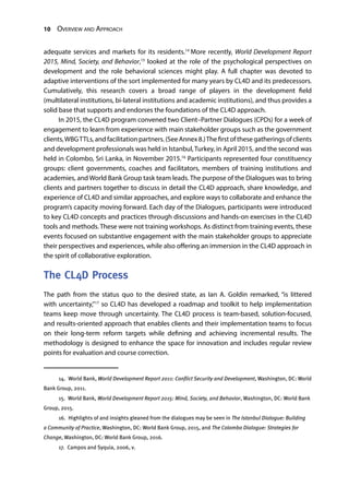10 Overview and Approach
adequate services and markets for its residents.14
More recently, World Development Report
2015, Mind, Society, and Behavior,15
looked at the role of the psychological perspectives on
development and the role behavioral sciences might play. A full chapter was devoted to
adaptive interventions of the sort implemented for many years by CL4D and its predecessors.
Cumulatively, this research covers a broad range of players in the development field
(multilateral institutions, bi-lateral institutions and academic institutions), and thus provides a
solid base that supports and endorses the foundations of the CL4D approach.
In 2015, the CL4D program convened two Client–Partner Dialogues (CPDs) for a week of
engagement to learn from experience with main stakeholder groups such as the government
clients,WBGTTLs, and facilitation partners. (See Annex 8.)The first of these gatherings of clients
and development professionals was held in Istanbul, Turkey, in April 2015, and the second was
held in Colombo, Sri Lanka, in November 2015.16
Participants represented four constituency
groups: client governments, coaches and facilitators, members of training institutions and
academies, and World Bank Group task team leads. The purpose of the Dialogues was to bring
clients and partners together to discuss in detail the CL4D approach, share knowledge, and
experience of CL4D and similar approaches, and explore ways to collaborate and enhance the
program’s capacity moving forward. Each day of the Dialogues, participants were introduced
to key CL4D concepts and practices through discussions and hands-on exercises in the CL4D
tools and methods. These were not training workshops. As distinct from training events, these
events focused on substantive engagement with the main stakeholder groups to appreciate
their perspectives and experiences, while also offering an immersion in the CL4D approach in
the spirit of collaborative exploration.
The CL4D Process
The path from the status quo to the desired state, as Ian A. Goldin remarked, “is littered
with uncertainty,”17
so CL4D has developed a roadmap and toolkit to help implementation
teams keep move through uncertainty. The CL4D process is team-based, solution-focused,
and results-oriented approach that enables clients and their implementation teams to focus
on their long-term reform targets while defining and achieving incremental results. The
methodology is designed to enhance the space for innovation and includes regular review
points for evaluation and course correction.
14.  World Bank, World Development Report 2011: Conflict Security and Development, Washington, DC: World
Bank Group, 2011.
15.  World Bank, World Development Report 2015: Mind, Society, and Behavior, Washington, DC: World Bank
Group, 2015.
16.  Highlights of and insights gleaned from the dialogues may be seen in The Istanbul Dialogue: Building
a Community of Practice, Washington, DC: World Bank Group, 2015, and The Colombo Dialogue: Strategies for
Change, Washington, DC: World Bank Group, 2016.
17.  Campos and Syquia, 2006, v.
 