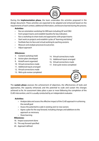 During the implementation phase, the team undertakes the activities proposed in the
design document. These activities are expected to be adapted and enhanced based on the
requirements of each context, additional information, and lessons learned during the process.
Activities:
•	 Run an orientation workshop for WB team including GP and CMU
•	 Form project teams and establish baseline for key indicators
•	 Run a workshop to share tools and approaches with project teams
•	 Start work on projects and establish cycles of "learning and doing"
•	 Facilitate face-to-face and virtual working & coaching sessions
•	 Measure and analyze processes & outcomes
•	 Adjust approach
Milestones:
7.	 Content workshop held
8. 	 Action plans developed
9. 	 Kickoff event organized
10. 	Virtual connections made
11. 	Additional inputs arranged
12. 	Virtual connections made
13. Mid-cycle review completed
The sustain phase assesses the achievement of objectives, the effectiveness of tools and
approaches, the capacity enhanced, and the potential to scale and sustain the changes
achieved so far. An assessment takes place a year or more following the completion of the
CL4D intervention, and it is usually conducted by an independent evaluator.
Activities:
•	 Analyze data and assess the effective impact of the CL4D approach in achieving
the overall goal
•	 Assess the potential to scale in existing and /or new sectors
•	 Agree a plan for the way forward, including changes and additions to the
approach as necessary
•	 Share learning
Milestones:
18. Impact assessment done
19. The way forward specified
20. Approach defined
14. Virtual connections made
15. Additional inputs arranged
16. Virtual connections made
17. End-cycle review completed
 