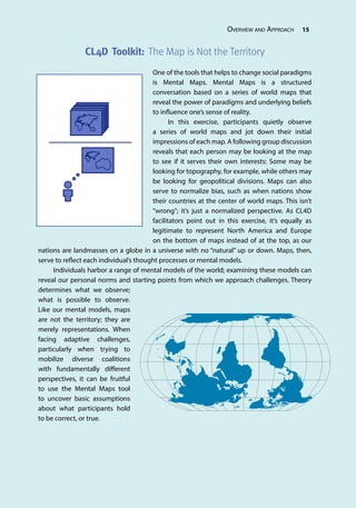 Overview and Approach 15
CL4D Toolkit: The Map is Not the Territory
One of the tools that helps to change social paradigms
is Mental Maps. Mental Maps is a structured
conversation based on a series of world maps that
reveal the power of paradigms and underlying beliefs
to influence one’s sense of reality.
In this exercise, participants quietly observe
a series of world maps and jot down their initial
impressions of each map. A following group discussion
reveals that each person may be looking at the map
to see if it serves their own interests: Some may be
looking for topography, for example, while others may
be looking for geopolitical divisions. Maps can also
serve to normalize bias, such as when nations show
their countries at the center of world maps. This isn’t
“wrong”; it’s just a normalized perspective. As CL4D
facilitators point out in this exercise, it’s equally as
legitimate to represent North America and Europe
on the bottom of maps instead of at the top, as our
nations are landmasses on a globe in a universe with no “natural” up or down. Maps, then,
serve to reflect each individual’s thought processes or mental models.
Individuals harbor a range of mental models of the world; examining these models can
reveal our personal norms and starting points from which we approach challenges. Theory
determines what we observe;
what is possible to observe.
Like our mental models, maps
are not the territory; they are
merely representations. When
facing adaptive challenges,
particularly when trying to
mobilize diverse coalitions
with fundamentally different
perspectives, it can be fruitful
to use the Mental Maps tool
to uncover basic assumptions
about what participants hold
to be correct, or true.
 