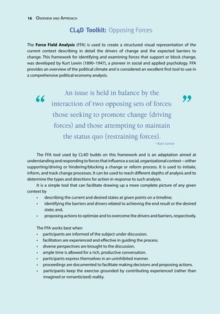 16 Overview and Approach
The Force Field Analysis (FFA) is used to create a structured visual representation of the
current context describing in detail the drivers of change and the expected barriers to
change. This framework for identifying and examining forces that support or block change,
was developed by Kurt Lewin (1890–1947), a pioneer in social and applied psychology. FFA
provides an overview of the political climate and is considered an excellent first tool to use in
a comprehensive political economy analysis.
The FFA tool used by CL4D builds on this framework and is an adaptation aimed at
understanding and responding to forces that influence a social, organizational context—either
supporting/driving or hindering/blocking a change or reform process. It is used to initiate,
inform, and track change processes. It can be used to reach different depths of analysis and to
determine the types and directions for action in response to such analysis.
It is a simple tool that can facilitate drawing up a more complete picture of any given
context by
•	 describing the current and desired states at given points on a timeline;
•	 identifying the barriers and drivers related to achieving the end result or the desired
state; and,
•	 proposing actions to optimize and to overcome the drivers and barriers, respectively.
The FFA works best when
•	 participants are informed of the subject under discussion.
•	 facilitators are experienced and effective in guiding the process.
•	 diverse perspectives are brought to the discussion.
•	 ample time is allowed for a rich, productive conversation.
•	 participants express themselves in an uninhibited manner.
•	 proceedings are documented to facilitate making decisions and proposing actions.
•	 participants keep the exercise grounded by contributing experienced (rather than
imagined or romanticized) reality.
CL4D Toolkit: Opposing Forces
An issue is held in balance by the
interaction of two opposing sets of forces:
those seeking to promote change (driving
forces) and those attempting to maintain
the status quo (restraining forces).
—Kurt Lewin
“	 ”
 