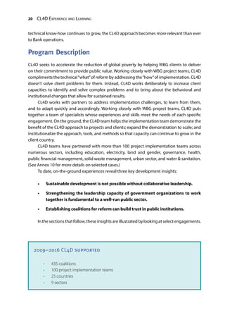 20 CL4D Experience and Learning
technical know-how continues to grow, the CL4D approach becomes more relevant than ever
to Bank operations.
Program Description
CL4D seeks to accelerate the reduction of global poverty by helping WBG clients to deliver
on their commitment to provide public value. Working closely with WBG project teams, CL4D
compliments the technical“what”of reform by addressing the“how”of implementation. CL4D
doesn’t solve client problems for them. Instead, CL4D works deliberately to increase client
capacities to identify and solve complex problems and to bring about the behavioral and
institutional changes that allow for sustained results.
CL4D works with partners to address implementation challenges, to learn from them,
and to adapt quickly and accordingly. Working closely with WBG project teams, CL4D puts
together a team of specialists whose experiences and skills meet the needs of each specific
engagement. On the ground, the CL4D team helps the implementation team demonstrate the
benefit of the CL4D approach to projects and clients; expand the demonstration to scale; and
institutionalize the approach, tools, and methods so that capacity can continue to grow in the
client country.
CL4D teams have partnered with more than 100 project implementation teams across
numerous sectors, including education, electricity, land and gender, governance, health,
public financial management, solid waste management, urban sector, and water & sanitation.
(See Annex 10 for more details on selected cases.)
To date, on-the-ground experiences reveal three key development insights:
•	 Sustainable development is not possible without collaborative leadership.
•	 Strengthening the leadership capacity of government organizations to work
together is fundamental to a well-run public sector.
•	 Establishing coalitions for reform can build trust in public institutions.
In the sections that follow, these insights are illustrated by looking at select engagements.
2009–2016 CL4D supported
•	 435 coalitions
•	 100 project implementation teams
•	 25 countries
•	 9 sectors
 