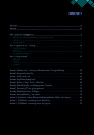 Contents
Foreword..........................................................................................................................v
Preface...........................................................................................................................vii
Part I. Overview and Approach............................................................................................1
The CL4DTheory of Change and Adaptive Leadership Framework..........................................................................2
Evolution.....................................................................................................................................................................7
The CL4D Process......................................................................................................................................................10
Part 2. Experience and Learning.......................................................................................19
Program Description.................................................................................................................................................20
Key Insights ..............................................................................................................................................................22
An Unpredictable Journey........................................................................................................................................30
Part 3. Going forward.......................................................................................................31
Challenges................................................................................................................................................................33
Solutions...................................................................................................................................................................33
Conclusion.................................................................................................................................................................35
Annex 1. Collaborative Leadership for Development:Theory of Change ..............................37
Annex 2. Adaptive Leadership...........................................................................................41
Annex 3. Collective Action................................................................................................43
Annex 4. Rapid Results Approach......................................................................................45
Annex 5. Phases of Rapid Results Initiatives ......................................................................47
Annex 6.The Delivery Partners Development Program.......................................................50
Annex 7. Summary of Country Engagements.....................................................................52
Annex 8.The Client-Partner Dialogues..............................................................................54
Annex 9. Selected Country Case studies.............................................................................56
Annex 10.The Global Partnership on Collaborative Leadership for Development .................65
Annex 11. 2016 Global Leadership Forum Round-Up...........................................................66
Annex 12. 2017 Global Leadership Forum Highlights..........................................................71
 