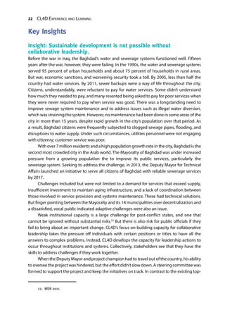 22 CL4D Experience and Learning
Key Insights
Insight: Sustainable development is not possible without
collaborative leadership.
Before the war in Iraq, the Baghdad’s water and sewerage systems functioned well. Fifteen
years after the war, however, they were failing. In the 1990s, the water and sewerage systems
served 95 percent of urban households and about 75 percent of households in rural areas.
But war, economic sanctions, and worsening security took a toll. By 2005, less than half the
country had water services. By 2011, sewer backups were a way of life throughout the city.
Citizens, understandably, were reluctant to pay for water services. Some didn’t understand
how much they needed to pay, and many resented being asked to pay for poor services when
they were never required to pay when service was good. There was a longstanding need to
improve sewage system maintenance and to address issues such as illegal water diversion,
which was straining the system. However, no maintenance had been done in some areas of the
city in more than 15 years, despite rapid growth in the city’s population over that period. As
a result, Baghdad citizens were frequently subjected to clogged sewage pipes, flooding, and
disruptions to water supply. Under such circumstances, utilities personnel were not engaging
with citizenry; customer service was poor.
With over 7 million residents and a high population growth rate in the city, Baghdad is the
second most crowded city in the Arab world. The Mayoralty of Baghdad was under increased
pressure from a growing population the to improve its public services, particularly the
sewerage system. Seeking to address the challenge, in 2013, the Deputy Mayor for Technical
Affairs launched an initiative to serve all citizens of Baghdad with reliable sewerage services
by 2017.
Challenges included but were not limited to a demand for services that exceed supply,
insufficient investment to maintain aging infrastructure, and a lack of coordination between
those involved in service provision and systems maintenance. These had technical solutions.
But finger pointing between the Mayoralty and its 14 municipalities over decentralization and
a dissatisfied, vocal public indicated adaptive challenges were also an issue.
Weak institutional capacity is a large challenge for post-conflict states, and one that
cannot be ignored without substantial risks.22
But there is also risk for public officials if they
fail to bring about an important change. CL4D’s focus on building capacity for collaborative
leadership takes the pressure off individuals with certain positions or titles to have all the
answers to complex problems. Instead, CL4D develops the capacity for leadership actions to
occur throughout institutions and systems. Collectively, stakeholders see that they have the
skills to address challenges if they work together.
When the Deputy Mayor and project champion had to travel out of the country, his ability
to oversee the project was hindered, but the effort didn’t slow down. A steering committee was
formed to support the project and keep the initiatives on track. In contrast to the existing top-
22.  WDR 2011.
 