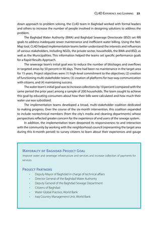 CL4D Experience and Learning 23
down approach to problem solving, the CL4D team in Baghdad worked with formal leaders
and others to increase the number of people involved in designing solutions to address the
problem.
The Baghdad Water Authority (BWA) and Baghdad Sewerage Directorate (BSD) set RRI
goals to address inadequate sewer maintenance and inefficient water billing. Using the Net-
Map tool, CL4D helped implementation teams better understand the interests and influences
of various stakeholders, including NGOs, the private sector, households, the BWA and BSD, as
well as the Municipalities. This information helped the teams set specific performance goals
for a Rapid Results Approach.
The sewerage team’s initial goal was to reduce the number of blockages and overflows
in targeted areas by 50 percent in 90 days. There had been no maintenance in the target area
for 15 years. Project objectives were (1) high-level commitment to the objectives; (2) creation
of functioning multi-stakeholder teams; (3) creation of platforms for two-way communication
with citizens, and (4) maintaining success.
The water team’s initial goal was to increase collections by 10 percent (compared with the
same period the prior year) among a sample of 200 households. The team sought to achieve
this goal by educating consumers about how their bills were calculated and how much their
water use was subsidized.
The implementation teams developed a broad, multi-stakeholder coalition dedicated
to making progress. Over the course of the six-month intervention, this coalition expanded
to include nontechnical members (from the city’s media and cleaning departments) whose
perspectives reflected greater concern for the experience of end users of the sewage system.
In addition, the implementation team deepened its responsiveness to and interaction
with the community by working with the neighborhood council (representing the target area
during this 6-month period) to survey citizens to learn about their experiences and gauge
Mayoralty of Baghdad Project Goal
Improve water and sewerage infrastructure and services and increase collection of payments for
services.
Project Partners
•	 Deputy Mayor of Baghdad in charge of technical affairs
•	 Director General of the Baghdad Water Authority
•	 Deputy General of the Baghdad Sewage Department
•	 Citizens of Baghdad
•	 Water Global Practice, World Bank
•	 Iraq Country Management Unit, World Bank
 