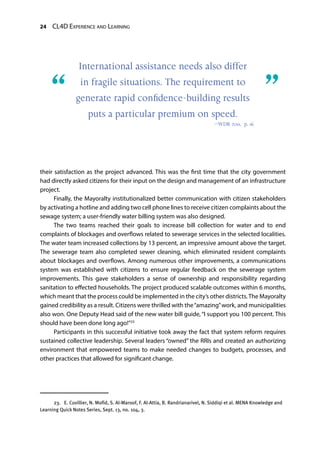 24 CL4D Experience and Learning
their satisfaction as the project advanced. This was the first time that the city government
had directly asked citizens for their input on the design and management of an infrastructure
project.
Finally, the Mayoralty institutionalized better communication with citizen stakeholders
by activating a hotline and adding two cell phone lines to receive citizen complaints about the
sewage system; a user-friendly water billing system was also designed.
The two teams reached their goals to increase bill collection for water and to end
complaints of blockages and overflows related to sewerage services in the selected localities.
The water team increased collections by 13 percent, an impressive amount above the target.
The sewerage team also completed sewer cleaning, which eliminated resident complaints
about blockages and overflows. Among numerous other improvements, a communications
system was established with citizens to ensure regular feedback on the sewerage system
improvements. This gave stakeholders a sense of ownership and responsibility regarding
sanitation to effected households. The project produced scalable outcomes within 6 months,
which meant that the process could be implemented in the city’s other districts.The Mayoralty
gained credibility as a result. Citizens were thrilled with the“amazing”work, and municipalities
also won. One Deputy Head said of the new water bill guide, “I support you 100 percent. This
should have been done long ago!”23
Participants in this successful initiative took away the fact that system reform requires
sustained collective leadership. Several leaders “owned” the RRIs and created an authorizing
environment that empowered teams to make needed changes to budgets, processes, and
other practices that allowed for significant change.
23.  E. Cuvillier, N. Mofid, S. Al-Maroof, F. Al-Attia, B. Randrianarivel, N. Siddiqi et al. MENA Knowledge and
Learning Quick Notes Series, Sept. 13, no. 104, 3.
International assistance needs also differ
in fragile situations. The requirement to
generate rapid conﬁdence-building results
puts a particular premium on speed.
—WDR 2011, p. 16
“	 ”
 