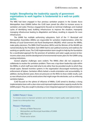 CL4D Experience and Learning 25
Insight: Strengthening the leadership capacity of government
organizations to work together is fundamental to a well-run public
sector.
The WBG had been engaged in four previous sanitation projects in the Greater Accra
Metropolitan Area (GAMA) before the CL4D team joined the effort to increase access to
sanitation and water. Previous engagements focused on technical challenges and involved
cycles of identifying need, building infrastructure to improve the situation, improperly
managing infrastructure leading to dilapidation and failure, resulting in requests for more
infrastructure.
The GAMA has multiple authorizing subsystems. Each of the 11 Municipal and
Metropolitan Assemblies (MMAs) are responsible for sanitation implementation, while the
Ministry of Local Government and Rural Development (MLGRD), which oversee the MMAs,
make policy decisions. The MMA Chief Executives (MCEs) and the Minister of the MLGRD are
named directly by the President. Each MMA had its own political economy and readiness for
working on specific issues. The CL4D implementation team sought to help lay the foundation
for a coordinated approach for the provision of sanitation and water supply services to low-
income urban areas and the development of environmental master plans for the GAMA using
existing institutions.
Several adaptive challenges were evident. The MMAs often did not cooperate or
collaborate to resolve the sanitation problem. There was a top-down leadership style within
the MMAs, in which staff were told what to do rather than be provided results to which they
should aspire. Skewed incentive systems in the organization discouraged monitoring and
enforcement of bylaws. Sanitation efforts lacked a results-orientation and accountability. In
addition, during election years, there are pressures on the MCEs to show visible results, such
as new infrastructure, and to avoid actions that might anger the electorate, such as enforcing
sanitation bylaws.
CL4D focused on the sphere of influence of MMAs. CL4D aimed to develop a strong
implementation team with a clear vision and improved implementation capacity results for the
GAMA project. They also sought to develop a more integrated approach to implementation in
GAMA Project Goal
To increase access to improved sanitation and to facilitate a higher quality water supply in the
Greater Accra Metropolitan Area.
Project Partners
•	 Ministry of Water Resources
•	 Metropolitan and Municipal Assemblies of GAMA
•	 WBG Water GP
•	 Private sector actors
 