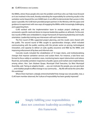 26 CL4D Experience and Learning
the MMAs, where those people who own the problem and those who can help move forward
on it are involved in the work, thereby extending the responsibility for achieving results in the
sanitation sector beyond the core GAMA team. In an effort to demonstrate that success in this
space is possible, the CL4D team provided project partners in the Ministry with the space and
guidance to experiment with new ways of engaging the MMAs while increasingly challenging
and supporting them.
CL4D worked with the implementation team to analyze project challenges, and
uncovered a specific need and desire to improve leadership qualities on all levels. To this end,
two rounds of RRIs were embedded in a larger framework of improving leadership and results
orientation. Leadership training was interwoven with each intervention.
The first round of RRIs supported project planning, and the results were shared with
the public. The second round of RRIs sought to operationalize changes, which included
communicating with the public; working with the private sector on pricing, technological
innovation, and capacity to deliver at scale; quality assurance and M&E by the MMA; and
improving enforcement of by-laws and informal rules.
Concrete results included the rehabilitation of 10 major drains, and institutionalizing
changes that improve sanitation services and sustain them. For instance, a task force was
formed to focus solely on sanitation cases, monitoring teams report obstructions and reduce
flood risk, and weekly sanitation inspections of public spaces and markets were implemented,
among others. Hon. Sam Atukwei Quaye, Municipal Chief Executive, Ga West Municipal
Assembly, said, "being an adaptive leader … you can motivate the people, you can give back
… and mobilize people to effect change in our community … My life will not be the same after
this workshop.”
Where there had been a deeply entrenched belief that change was not possible, now, a
CL4D team member observed, the“culture of impossibility has been greatly improved.”
Simply fulfilling your responsibilities
does not constitute leadership according to
this framework.
—Ajay Tejasvi
“	 ”
 
