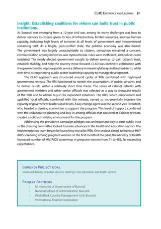 CL4D Experience and Learning 27
Burundi Project Goal
Improved delivery of public services, starting in the eductation and health sectors
Project Partners
•	 All ministries of Government of Burundi
•	 National School of Administration, Burundi
•	 World Bank Country Management Unit, Burundi
•	 International Finance Corporation
Insight: Establishing coalitions for reform can build trust in public
institutions.
As Burundi was emerging from a 12-year civil war, among its many challenges was how to
deliver services to citizens given its loss of infrastructure, limited resources, and low human
capacity, including high levels of turnover at all levels of government and inexperienced
remaining staff. As a fragile, post-conflict state, the political economy was also dismal:
The government was largely unaccountable to citizens, corruption remained a concern,
communication among ministries was dysfunctional, rules were inefficient, and policies were
outdated. The newly elected government sought to deliver services to gain citizen’s trust,
establish stability, and help the country move forward. CL4D was invited to collaborate with
the government to improve public service delivery in meaningful ways in the short-term, while
over time, strengthening public sector leadership capacity to manage development.
The CL4D approach was structured around cycles of RRIs combined with high-level
government retreats. The RRI functioned to stretch the assumptions of public servants and
to deliver results within a relatively short time frame. The series of cabinet retreats with
government ministers and other senior officials was selected as a way to showcase results
of the RRIs and to obtain buy-in for expanded initiatives. The RRIs, which empowered and
upskilled local officials, combined with the retreats, served to incrementally increase the
capacity of government leaders at all levels. A key change agent was the secondVice President,
who headed a steering committee to support the program. This level of support, combined
with the collaborative planning and buy-in among officials that occurred at Cabinet retreats,
created a solid authorizing environment for the program.
Addressing the president’s campaign pledges was an important way to earn public trust
so the steering committee looked to make advances in the health and education sectors. The
implementation team began by launching two pilot RRIs. One project aimed to increase HIV/
AIDS screening among pregnant women. In the first month of the pilot, the Ministry of Health
increased number of HIV/AIDS screenings in pregnant women from 71 to 482, far exceeding
expectations.
 