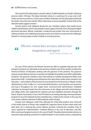 28 CL4D Experience and Learning
The second of the pilot projects aimed to deliver 25,000 textbooks to schools in Bubanza
province within 100 days. The books had been sitting in a warehouse for a year and a half.
Under normal circumstances, it took a year to deliver textbooks, but the pilot project delivered
the books in less than two months. What made these successes possible? A closer look at the
education pilot suggests answers.
Several systems had collapsed during the war, including systems that would ensure
childrenhadtextbooks,whichwerealreadyinshortsupplyinBurundi.TheCL4Dprojecthelped
provincial education officials undertake a results-focused project that was instrumental in
shifting mindsets and mobilizing local governments and citizens to overcome the challenges
inherent in moving a large number of books to remote provinces.
As a part of the solution, the Director General was able to negotiate reduced rates with
transport companies to ship books to the province. Another part of the solution involved the
Provincial Director of Education working with the governor of the province. The governor
oversaw service delivery and was in a position to highlight the problem and call for stakeholder
assistance. The governor initiated a town hall meeting to mobilize development NGOs, local
governmentstaff—includingprovincialdirectorsfromagriculture,publicworks,transport,and
education—and residents of the province to move books from the province to villages. He also
obtained buy-in from smaller (i.e., communal) administrations, ensuring there was awareness
and buy-in throughout the new supply chain. Commune-level administrators mobilized
volunteers to transport books from the communes to the villages and with school directors
and village chiefs, who supported the initiative and also mobilized volunteers through the
Parent–Teacher Association. In turn, the PTA relied on an existing Saturday morning volunteer
program to carry the textbooks by foot, wheelbarrows, or bikes to the schools. In this way, the
cross-sector coalitions delivered 25,000 textbooks within 60 days.
Campos and colleagues noted that, although the initial pilot projects were miniscule
in the whole scheme of things, they enabled the respective teams to learn what works and
what does not in attaining key service delivery priorities involving the complete chain of
actors required for implementation—textbook delivery in the case of education, and HIV/
AIDs screening of pregnant women in the case of health. The pilots demonstrated solutions to
overcome long-standing constraints to implementation in two priority sectors, jumpstarting
“	 ”
Effective visions have accuracy and not just
imagination and appeal.
—Heifetz, Grashow, and Linsky, 2009
 