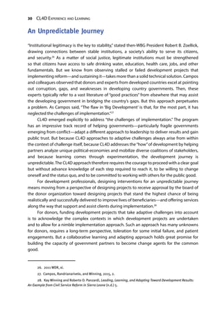 30 CL4D Experience and Learning
An Unpredictable Journey
“Institutional legitimacy is the key to stability,” stated then-WBG President Robert B. Zoellick,
drawing connections between stable institutions, a society’s ability to serve its citizens,
and security.26
As a matter of social justice, legitimate institutions must be strengthened
so that citizens have access to safe drinking water, education, health care, jobs, and other
fundamentals. But we know from observing stalled or failed development projects that
implementing reform—and sustaining it—takes more than a solid technical solution. Campos
and colleagues observed that donors and experts from developed countries excel at pointing
out corruption, gaps, and weaknesses in developing country governments. Then, these
experts typically refer to a vast literature of “good practices” from elsewhere that may assist
the developing government in bridging the country’s gaps. But this approach perpetuates
a problem. As Campos said, “The flaw in ‘Big Development’ is that, for the most part, it has
neglected the challenges of implementation.”27
CL4D emerged explicitly to address “the challenges of implementation.” The program
has an impressive track record of helping governments—particularly fragile governments
emerging from conflict—adapt a different approach to leadership to deliver results and gain
public trust. But because CL4D approaches to adaptive challenges always arise from within
the context of challenge itself, because CL4D addresses the“how”of development by helping
partners analyze unique political-economies and mobilize diverse coalitions of stakeholders,
and because learning comes through experimentation, the development journey is
unpredictable.The CL4D approach therefore requires the courage to proceed with a clear goal
but without advance knowledge of each step required to reach it, to be willing to change
oneself and the status quo, and to be committed to working with others for the public good.
For development professionals, designing interventions for an unpredictable journey
means moving from a perspective of designing projects to receive approval by the board of
the donor organization toward designing projects that stand the highest chance of being
realistically and successfully delivered to improve lives of beneficiaries—and offering services
along the way that support and assist clients during implementation.28
For donors, funding development projects that take adaptive challenges into account
is to acknowledge the complex contexts in which development projects are undertaken
and to allow for a nimble implementation approach. Such an approach has many unknowns
for donors, requires a long-term perspective, toleration for some initial failure, and patient
engagements. But a collaborative learning and adapting approach holds great promise for
building the capacity of government partners to become change agents for the common
good.
26.  2011 WDR, xi.
27.  Campos, Randrianarivelo, and Winning, 2015, 2.
28.  Kay Winning and Roberto O. Panzardi, Leading, Learning, and Adapting Toward Development Results:
An Example from Civil Service Reform in Sierra Leone (n.d.) 5.
 