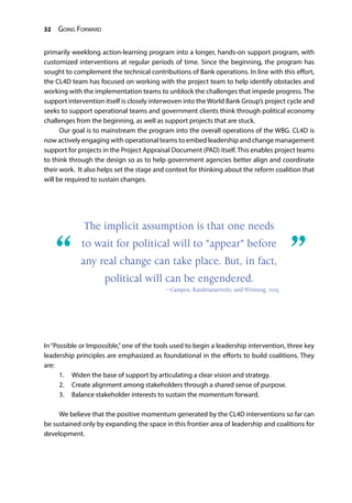 32 Going Forward
primarily weeklong action-learning program into a longer, hands-on support program, with
customized interventions at regular periods of time. Since the beginning, the program has
sought to complement the technical contributions of Bank operations. In line with this effort,
the CL4D team has focused on working with the project team to help identify obstacles and
working with the implementation teams to unblock the challenges that impede progress. The
support intervention itself is closely interwoven into the World Bank Group’s project cycle and
seeks to support operational teams and government clients think through political economy
challenges from the beginning, as well as support projects that are stuck.
Our goal is to mainstream the program into the overall operations of the WBG. CL4D is
now actively engaging with operational teams to embed leadership and change management
support for projects in the Project Appraisal Document (PAD) itself. This enables project teams
to think through the design so as to help government agencies better align and coordinate
their work. It also helps set the stage and context for thinking about the reform coalition that
will be required to sustain changes.
In“Possible or Impossible,”one of the tools used to begin a leadership intervention, three key
leadership principles are emphasized as foundational in the efforts to build coalitions. They
are:
1.	 Widen the base of support by articulating a clear vision and strategy.
2.	 Create alignment among stakeholders through a shared sense of purpose.
3.	 Balance stakeholder interests to sustain the momentum forward.
We believe that the positive momentum generated by the CL4D interventions so far can
be sustained only by expanding the space in this frontier area of leadership and coalitions for
development.
“	 ”
The implicit assumption is that one needs
to wait for political will to "appear" before
any real change can take place. But, in fact,
political will can be engendered.
—Campos, Randrianarivelo, and Winning, 2015
 