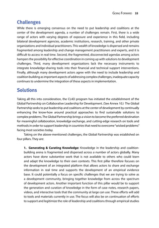 Going Forward 33
Challenges
While there is emerging consensus on the need to put leadership and coalitions at the
center of the development agenda, a number of challenges remain. First, there is a wide
range of actors with varying degrees of exposure and experience in this field, including
bilateral development agencies, academic institutions, research, training, and other private
organizations and individual practitioners. This wealth of knowledge is dispersed and remains
fragmented among leadership and change management practitioners and experts, and it is
difficult to access in real time. Second, the fragmented, disconnected agendas among actors
hampers the possibility for effective coordination in coming up with solutions to development
challenges. Third, many development organizations lack the necessary instruments to
integrate knowledge-sharing tools into their financial and technical support interventions.
Finally, although many development actors agree with the need to include leadership and
coalitionbuildingasimportantaspectsofaddressingcomplexchallenges,inadequatecapacity
continues to undermine the integration of these aspects in implementation.
Solutions
Taking all this into consideration, the CL4D program has initiated the establishment of the
Global Partnership on Collaborative Leadership for Development. (See Annex 10.) The Global
Partnership seeks to put leadership and coalitions at the center of development by continually
enhancing the know-how around practical approaches to find sustainable solutions to
complex problems.The Global Partnership brings a vision to become the preferred destination
for meaningful collaboration, knowledge exchange, and cutting-edge research on tools and
methods in order to support leadership in countries that need to overcome“wicked problems”
facing most societies today.
Taking on the above-mentioned challenges, the Global Partnership was established on
four pillars. They are:
1. Generating & Curating Knowledge: Knowledge in the leadership and coalition-
building arena is fragmented and dispersed across a number of actors globally. Many
actors have done substantive work that is not available to others who could learn
and adapt the knowledge to their own contexts. This first pillar therefore focuses on
the development of an integrated platform that allows actors to share and exchange
information in real time and supports the development of an empirical evidence
base. It could potentially a focus on specific challenges that we are trying to solve as
a development community, bringing together knowledge from across the spectrum
of development actors. Another important function of this pillar would be to support
the generation and curation of knowledge in the form of case notes, research papers,
videos, and interactive tools that the community at large can use. These efforts will add
to tools and materials currently in use. The focus will also be on continuation of efforts
to support and legitimize the role of leadership and coalitions through empirical studies
 