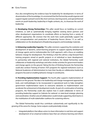 34 Going Forward
thus also strengthening the evidence base for leadership for development. In terms of
dissemination of the knowledge, it is envisioned that the Partnership would organize and
support regular outreach events like short seminars, learning events, and special themed
events on youth leadership, leadership in fragile contexts, etc., to showcase the work of
leadership.
2. Developing Strong Partnerships: This pillar would focus on building on current
initiatives, as well as systematically bringing together existing donor partners and
other development organizations to coordinate efforts on learning from a variety of
different approaches. We envision that the work here could potentially support the
joint conceptualization and production of leadership forums (Annex 11) as well as
collaboration on the development of leadership programs and knowledge materials.
3. Enhancing Leadership Capacity: This pillar envisions supporting the evolution and
development of dynamic, action-learning programs to support capacity development
of change agents and to institutionalize the CL4D approach, with a focus on enabling
behavior change for development. The thinking is that this will be a step forward from
training programs aimed at specific projects or at individual or team development.
In partnership with regional and national institutions, the Global Partnership could
collaborate on leadership workshops and other similar activities for government leaders
and change agents on the ground. Taking this line of thinking forward, the Partnership
could also conduct Training of trainer (ToT) programs for regional institutions (such as
National Academies of Administration) to train their faculty on collaborative leadership
programs focused on enabling behavior change in constituents.
4. Providing Implementation Support: The fourth pillar supports implementation of
projects on the ground. The idea is for leadership and change management approaches,
tools, and methodologies to be incorporated in operational work to help strengthen
government implementation teams to overcome obstacles to implementation and
accelerate the achievement of development results. As part of a continuation of existing
programs, the Partnership could also explore how it could collaborate in terms of
providing leadership support to Cabinets for national- or state-level strategic planning
and coordination. Another area of collaboration could include supporting client teams in
the mobilization of multi-stakeholder coalitions for sustaining reforms.
The Global Partnership would thus contribute substantively and significantly to the
growing of the arena for change. Some outputs could potentially include:
•	 Integrated platform that allows actors to share information in real time and support
development of an empirical evidence base that can enhance learning and inform
 