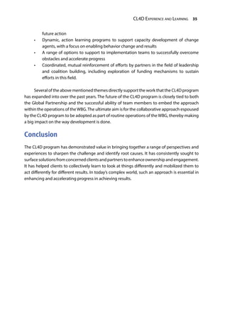 CL4D Experience and Learning 35
future action
•	 Dynamic, action learning programs to support capacity development of change
agents, with a focus on enabling behavior change and results
•	 A range of options to support to implementation teams to successfully overcome
obstacles and accelerate progress
•	 Coordinated, mutual reinforcement of efforts by partners in the field of leadership
and coalition building, including exploration of funding mechanisms to sustain
efforts in this field.
Several of the above mentioned themes directly support the work that the CL4D program
has expanded into over the past years. The future of the CL4D program is closely tied to both
the Global Partnership and the successful ability of team members to embed the approach
within the operations of the WBG.The ultimate aim is for the collaborative approach espoused
by the CL4D program to be adopted as part of routine operations of the WBG, thereby making
a big impact on the way development is done.
Conclusion
The CL4D program has demonstrated value in bringing together a range of perspectives and
experiences to sharpen the challenge and identify root causes. It has consistently sought to
surfacesolutionsfromconcernedclientsandpartnerstoenhanceownershipandengagement.
It has helped clients to collectively learn to look at things differently and mobilized them to
act differently for different results. In today’s complex world, such an approach is essential in
enhancing and accelerating progress in achieving results.
 