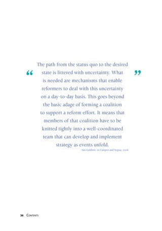36 Contents
“	 ”
The path from the status quo to the desired
state is littered with uncertainty. What
is needed are mechanisms that enable
reformers to deal with this uncertainty
on a day-to-day basis. This goes beyond
the basic adage of forming a coalition
to support a reform effort. It means that
members of that coalition have to be
knitted tightly into a well-coordinated
team that can develop and implement
strategy as events unfold.
–Ian Goldinn, in Campos and Syquia, 2006
 