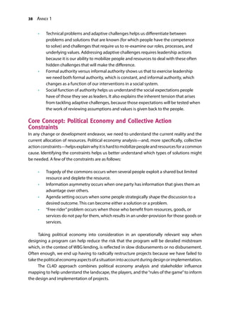 38 Annex 1
•	 Technical problems and adaptive challenges helps us differentiate between
problems and solutions that are known (for which people have the competence
to solve) and challenges that require us to re-examine our roles, processes, and
underlying values. Addressing adaptive challenges requires leadership actions
because it is our ability to mobilize people and resources to deal with these often
hidden challenges that will make the difference.
•	 Formal authority versus informal authority shows us that to exercise leadership
we need both formal authority, which is constant, and informal authority, which
changes as a function of our interventions in a social system.
•	 Social function of authority helps us understand the social expectations people
have of those they see as leaders. It also explains the inherent tension that arises
from tackling adaptive challenges, because those expectations will be tested when
the work of reviewing assumptions and values is given back to the people.
Core Concept: Political Economy and Collective Action
Constraints
In any change or development endeavor, we need to understand the current reality and the
current allocation of resources. Political economy analysis—and, more specifically, collective
actionconstraints—helpsexplainwhyitishardtomobilizepeopleandresourcesforacommon
cause. Identifying the constraints helps us better understand which types of solutions might
be needed. A few of the constraints are as follows:
•	 Tragedy of the commons occurs when several people exploit a shared but limited
resource and deplete the resource.
•	 Information asymmetry occurs when one party has information that gives them an
advantage over others.
•	 Agenda setting occurs when some people strategically shape the discussion to a
desired outcome. This can become either a solution or a problem.
•	 “Free rider”problem occurs when those who benefit from resources, goods, or
services do not pay for them, which results in an under-provision for those goods or
services.
Taking political economy into consideration in an operationally relevant way when
designing a program can help reduce the risk that the program will be derailed midstream
which, in the context of WBG lending, is reflected in slow disbursements or no disbursement.
Often enough, we end up having to radically restructure projects because we have failed to
takethepoliticaleconomyaspectsofasituationintoaccountduringdesignorimplementation.
The CL4D approach combines political economy analysis and stakeholder influence
mapping to help understand the landscape, the players, and the“rules of the game”to inform
the design and implementation of projects.
 