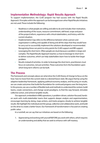 Annex 1 39
Implementation Methodology: Rapid Results Approach
To support implementation, the CL4D program has had success with the Rapid Results
Approach. Principles within the approach can be leveraged even when Rapid Results Initiatives
are not used. These include the following:
•	 Readiness is what people are willing and able to do and includes their motivation,
understanding of the issues, resource commitment, skill level, scope and pace
of the project/reform, experience with critical stakeholders, and history with the
current situation.
•	 Implementation Gap refers to the difference between what a person and
organization is willing and capable of doing and all the steps that they would have
to carry out to successfully implement the solutions developed or recommended.
Recognizing these can point to entry points for CL4D support and RRI support.
•	 Leveraging the short term. Often people are stuck because a problem is large and
complex. The Rapid Results Approach teaches us how to leverage to short term
to deliver outcomes, which can help stakeholders learn how to tackle their larger
problem.
•	 Results instead of activities. In order to leverage the short term, practitioners must
focus on outcomes, not just activities. These outcomes form the foundation upon
which long-term reforms can be built.
The Process
The framework and concepts above are what drive the CL4D theory of change to focus on the
how: how to move from the current state to a desired future state. We argue that by using the
adaptive leadership framework, applying political economy analysis, and focusing on results,
we can create outcomes that build the foundation for continued progress over the long term.
In this process, we use a number of flexible tools and methods to understand the context, build
teams, create connections, and change social paradigms, to find the way forward, stimulate
collective action, and achieve tangible results.
Ourapproach,embeddedinWBGoperations,isproblem-driven,solution-focused,hands-
on work with multi-stakeholder teams that supports deeper analysis and experimentation,
encourages learning by doing, maps actions, and tracks progress closely to achieve tangible
results. We highlight the individual and the group, collective and collaborative work, and build
on the drive to create a better future. Our framework of transformation is focused on creating
public value.
In a nutshell, we can say that our initiatives are based on the following:
1.	 AppreciatingandworkingwithyourselfBEFOREyouworkwithothers,whichrequires
an understanding and ability that we seek to enhance with self-mastery.
 