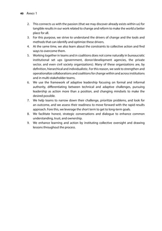 40 Annex 1
2.	 This connects us with the passion (that we may discover already exists within us) for
tangible results in our work related to change and reform to make the world a better
place for all.
3.	 For this purpose, we strive to understand the drivers of change and the tools and
methods that can identify and optimize these drivers.
4.	 At the same time, we also learn about the constraints to collective action and find
ways to overcome them.
5.	 Working together in teams and in coalitions does not come naturally in bureaucratic
institutional set ups (government, donor/development agencies, the private
sector, and even civil society organizations). Many of these organizations are, by
definition, hierarchical and individualistic. For this reason, we seek to strengthen and
operationalize collaborations and coalitions for change within and across institutions
and in multi-stakeholder teams.
6.	 We use the framework of adaptive leadership focusing on formal and informal
authority, differentiating between technical and adaptive challenges, pursuing
leadership as action more than a position, and changing mindsets to make the
desired possible.
7.	 We help teams to narrow down their challenge, prioritize problems, and look for
an outcome, and we assess their readiness to move forward with the rapid results
approach. Fore this, we leverage the short term to get to long-term goals.
8.	 We facilitate honest, strategic conversations and dialogue to enhance common
understanding, trust, and ownership.
9.	 We enhance learning and action by instituting collective oversight and drawing
lessons throughout the process.
 
 
