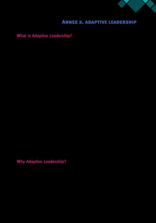 Annex 2 41
What is Adaptive Leadership?
Adaptive leadership is a framework that the Collaborative Leadership for Development (CL4D)
Program uses to help teams adapt and succeed in challenging environments.31
Specifically,
adaptive leadership is defined as the process of mobilizing people to tackle tough challenges
and attain shared objectives. Here, mobilization implies the ability to motivate, organize,
orient and focus attention.
Adaptive leadership is about change that enables a group’s capacity to thrive. This
framework challenges our clients’expectations of what leadership means. It helps clients look
at leadership as an activity that everyone can exercise, rather than a heroic role or position that
only a single individual plays (generally when that individual has formal authority).
At the heart of understanding adaptive leadership are adaptive challenges. An adaptive
challenge is a complex problem that a group faces without having an adequate or definitive
solution to that problem. These challenges require the group to do the hard work of learning
new ways of being. They are fundamentally different from technical problems, where solutions
are known and authority figures can provide definitive answers.
Adaptive challenges require:
•	 Taking responsibility for your part of the mess—a willingness to accept that you are
part of the problem and must be part of the solution
•	 Changesinmindset—ashiftinpeople’sdeeplyheldpriorities,beliefs,habits,andloyalties
•	 Experimentation and learning—a willingness to do something in a new way and to
improvise as you go, learning from the outcomes and re-calibrating as needed
•	 Diagnostic abilities—an ability to understand the complexity of the problem while at
the same time simplifying it and making it actionable
•	 Persistence—a determination to stay in the game, even under tremendously difficult and
strenuous circumstances
•	 An iterative process—a capacity to observe events and patterns, interpret these
observations, and design interventions based on observations and interpretations
Why Adaptive Leadership?
L4D chose adaptive leadership as its framework because teams require new strategies and
abilities to address their complex development challenges. Our clients also need the capacity
to mobilize stakeholders to do the adaptive work to make progress happen.
This approach encourages our clients to use leadership interventions to challenge
themselvesandtheirstakeholders. Teamslearnhowtoquestiontheirownbehaviors,mindsets,
31.  This framework is based on the work of Ronald Heifetz and Marty Linsky, Kennedy School of
Government, Harvard University. This brief was developed by Christiane Farqui with inputs from respective
content leads.
Annex 2. adaptive leadership
 