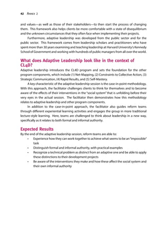 42 Annex 2
and values—as well as those of their stakeholders—to then start the process of changing
them. This framework also helps clients be more comfortable with a state of disequilibrium
and the unknown circumstances that they often face when implementing their projects.
Furthermore, adaptive leadership was developed from the public sector and for the
public sector. This framework comes from leadership scholars and practitioners who have
spent more than 30 years examining and teaching leadership at Harvard University’s Kennedy
School of Government and working with hundreds of public managers from all over the world.
What does Adaptive Leadership look like in the context of
CL4D?
Adaptive leadership introduces the CL4D program and sets the foundation for the other
program components, which include (1) Net-Mapping, (2) Constraints to Collective Action, (3)
Strategic Communication, (4) Rapid Results, and (5) Self-Mastery.
A key characteristic of the adaptive leadership session is the case-in-point methodology.
With this approach, the facilitator challenges clients to think for themselves and to become
aware of the effects of their interventions in the “social system” that is unfolding before their
very eyes in the actual session. The facilitator then demonstrates how this methodology
relates to adaptive leadership and other program components.
In addition to the case-in-point approach, the facilitator also guides reform teams
through different experiential learning activities and engages the group in more traditional
lecture-style learning. Here, teams are challenged to think about leadership in a new way,
specifically as it relates to both formal and informal authority.
Expected Results
By the end of the adaptive leadership session, reform teams are able to:
•	 Experience how they can work together to achieve what seems to be an“impossible”
task
•	 Distinguish formal and informal authority, with practical examples
•	 Recognize a technical problem as distinct from an adaptive one and be able to apply
these distinctions to their development projects
•	 Be aware of the interventions they make and how these affect the social system and
their own informal authority
 