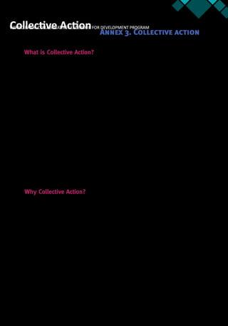 Annex 3 43
What is Collective Action?
Change is often stymied because relevant parties face certain constraints to collective action
that limit their ability to connect and collaborate with one another.32
We define collective
action as any action enacted by a representative of a group aiming at improving that group’s
condition (such as status or power). It is a term that has roots in many areas of the social
sciences including psychology, sociology, political science and economics.
Collective action issues are at the very heart of development. When properly understood
and used effectively, collective action has the power to reach better development outcomes.
Common issues in collective action include:
•	 Free rider—a situation in which individuals or organizations consume more than
their fair share of a resource or shoulder less than a fair share of the costs of its
production
•	 Information Asymmetry—one party has more or better information than the other,
leading to an imbalance of power
•	 Credible Commitment—any arrangement or mechanism that makes it very costly
for someone to go back on a promise
•	 Tragedy of the Commons—when an actor exploits common resources, like water,
but in so doing contributes to the depletion of such a good
•	 Agenda Setting—the strategic use of rules and procedures by an individual or
group to influence a decision toward an outcome that is more favorable to them
Why Collective Action?
Many of the challenges our clients face in pushing their projects forward revolve around
collective action constraints. The challenges are typically characterized by situations in which
individual self-interest is not well aligned with the greater good of the group, community, or
the like. Given this reality, teams are introduced to basic concepts in microeconomics (such
as game theory) that are useful in understanding and formulating remedies to constraints in
collective action.
Our clients quickly discover that problems that appear wildly dissimilar share incentive
structures that are remarkably alike. And with an improved understanding of the real nature
of the problem they confront, teams are able to better develop strategies and translate these
into action, which helps to increase their confidence in making progress on implementing
their projects.
32.  This brief was developed by Christiane Farqui with inputs from respective content leads.
WORLD BANK: COLLABORATIVE LEADERSHIP FOR DEVELOPMENT PROGRAMCollective Action Annex 3. Collective action
 