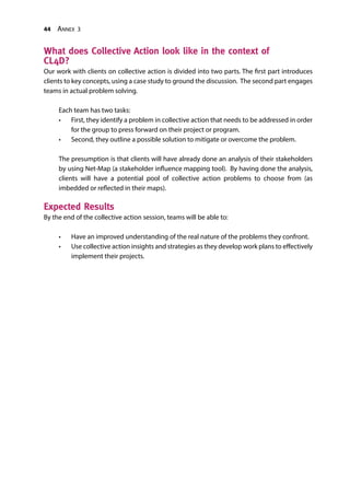 44 Annex 3
What does Collective Action look like in the context of
CL4D?
Our work with clients on collective action is divided into two parts. The first part introduces
clients to key concepts, using a case study to ground the discussion. The second part engages
teams in actual problem solving.
Each team has two tasks:
•	 First, they identify a problem in collective action that needs to be addressed in order
for the group to press forward on their project or program.
•	 Second, they outline a possible solution to mitigate or overcome the problem.
The presumption is that clients will have already done an analysis of their stakeholders
by using Net-Map (a stakeholder influence mapping tool). By having done the analysis,
clients will have a potential pool of collective action problems to choose from (as
imbedded or reflected in their maps).
Expected Results
By the end of the collective action session, teams will be able to:
•	 Have an improved understanding of the real nature of the problems they confront.
•	 Use collective action insights and strategies as they develop work plans to effectively
implement their projects.
 