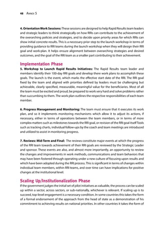 48 Annex 5
4. OrientationWork Sessions: These sessions are designed to help Rapid Results team leaders
and strategic leaders to think strategically on how RRIs can contribute to the achievement of
the overarching policies and strategies, and to decide upon priority areas for which RRIs can
show initial concrete results. This is a necessary prior step to the launch workshop in terms of
providing guidance to RRI teams during the launch workshop when they will design their RRI
goal and work-plan. It helps ensure alignment between overarching strategies and desired
outcomes, and the goal of the RRI team as a smaller part contributing to their achievement.
Implementation Phase
5. Workshop to Launch Rapid Results Initiatives: The Rapid Results team leader and
members identify their 100-day RRI goals and develop there work plans to accomplish these
goals. The launch is the event, which marks the effective start date of the RRI. The RRI goal
fixed by the team and aligned with priorities defined by leaders must be challenging but
achievable, clearly specified, measurable, meaningful value for the beneficiaries. Most of all
the team must be excited and proud, be prepared to work very hard and solve problems rather
than succumbing to them. The work plan outlines the respective responsibilities of each team
member.
6. Progress Management and Monitoring: The team must ensure that it executes its work
plan, and so it implements monitoring mechanisms which allow it to adjust its actions, if
necessary, either in terms of operations between the team members, or in terms of more
complex matters such as milestones towards the RRI goal, or revision of the RRI goal itselfTools
such as tracking charts, individual follow-ups by the coach and team meetings are introduced
and utilized to assist in monitoring progress.
7. Reviews: Mid-Term and Final: The reviews constitute major events at which the progress
of the RRI team towards achievement of their RRI goals are reviewed by the Strategic Leader
and sponsor. These events are also, and almost more importantly, an opportunity to review
the changes and improvements in work methods, communications and team behaviors that
may have been fostered through operating under a new culture of focusing upon results and
which have been adopted during the RRI process. This is significant in terms of changes within
individual team members, within RRI teams, and over time can have implications for positive
changes at the institutional level.
Scaling Up/Institutionalization Phase
If the government judges the initial set of pilot initiatives as valuable, the process can be scaled
up within a sector, across sectors, or sub-nationally, whichever is relevant. If scaling up is to
succeed, top-level engagement is a necessary condition. In some countries this takes the form
of a formal endorsement of the approach from the head of state as a demonstration of his
commitment to achieving results on national priorities. In other countries it takes the form of
 