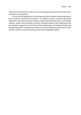 Annex 5 49
a decree from the council of ministers, or even the setting up of a special cross-ministerial unit,
sometimes in the presidency.
In most cases the appointment of a steering group at the ministerial, head of organization
level (sometimes represented by proxies) is an important step for sustained operational
effectiveness.Theirroleistoendorseinitiatives,monitorimplementationstatusacrossmultiple
initiatives, address critical obstacles, and share innovative solutions. Most importantly, they
are expected to appraise the head of state of key breakthroughs and important institutional
changes taking place. To expand interest, they can sponsor workshops to share lessons across
ministries, which in many contexts have proven to be considerably valuable.
 
