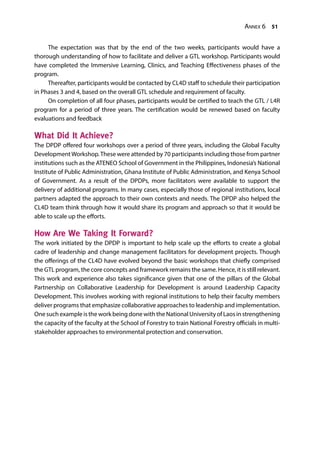 Annex 6 51
The expectation was that by the end of the two weeks, participants would have a
thorough understanding of how to facilitate and deliver a GTL workshop. Participants would
have completed the Immersive Learning, Clinics, and Teaching Effectiveness phases of the
program.
Thereafter, participants would be contacted by CL4D staff to schedule their participation
in Phases 3 and 4, based on the overall GTL schedule and requirement of faculty.
On completion of all four phases, participants would be certified to teach the GTL / L4R
program for a period of three years. The certification would be renewed based on faculty
evaluations and feedback
What Did It Achieve?
The DPDP offered four workshops over a period of three years, including the Global Faculty
DevelopmentWorkshop.These were attended by 70 participants including those from partner
institutions such as the ATENEO School of Government in the Philippines, Indonesia’s National
Institute of Public Administration, Ghana Institute of Public Administration, and Kenya School
of Government. As a result of the DPDPs, more facilitators were available to support the
delivery of additional programs. In many cases, especially those of regional institutions, local
partners adapted the approach to their own contexts and needs. The DPDP also helped the
CL4D team think through how it would share its program and approach so that it would be
able to scale up the efforts.
How Are We Taking It Forward?
The work initiated by the DPDP is important to help scale up the efforts to create a global
cadre of leadership and change management facilitators for development projects. Though
the offerings of the CL4D have evolved beyond the basic workshops that chiefly comprised
the GTL program, the core concepts and framework remains the same. Hence, it is still relevant.
This work and experience also takes significance given that one of the pillars of the Global
Partnership on Collaborative Leadership for Development is around Leadership Capacity
Development. This involves working with regional institutions to help their faculty members
deliver programs that emphasize collaborative approaches to leadership and implementation.
One such example is the work being done with the National University of Laos in strengthening
the capacity of the faculty at the School of Forestry to train National Forestry officials in multi-
stakeholder approaches to environmental protection and conservation.
 