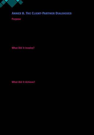 54 Annex 8
Annex 8. The Client-Partner Dialogues
Purpose
The Client-Partner Dialogues were envisioned as a way to learn from partners' and local
facilitators’ knowledge and hands-on experience in in our Greater than Leadership (GTL),
Leadership for Results (L4R), Collaborative Leadership for Development (CL4D) or other
programs.36
The Dialogues were also seen as a way to get partners familiar with CL4D program,
approach, tools, processes, tracking, and achievement of results. The week long dialogue also
sought to get partners to engage and learn directly from WBG clients and local facilitators,
as well as get clarification of roles and accountabilities of partner/contractors. Given that the
DPDPs had trained a number of global facilitators, the Dialogue also looked to develop a plan
of deployment and clarify upcoming potential assignments.
What Did It Involve?
The CL4D team invited partner facilitators, WBG Task Team Leads, and government officials
who had participated in the GTL, L4R, or CL4D programs. Over the course of the week, the
team sought to systematically learn from the collective experience of the group, as well as
share and shape the CL4D approach going forward. In terms of a snap-shot, the following
elements were common to the two Dialogues.
•	 Setting the stage—clarify respective goals, understand the context, and develop
some basic rules of working together
•	 Creating social connections—be comfortable, build trust, share experiences
•	 Encouraging ownership—engage, be open to learning, get a sense of personal
value, hence also responsibility
•	 Appreciating & shaping the CL4D approach—history, current status, moving forward
What Did It Achieve?
The Client-Partner Dialogues provided a number of insights to all the attendees. Across the
two Dialogues, participants identified and clustered some key challenges that reformers
and change agents are facing during implementation especially when applying a leadership
program approach (such as CL4D). These clusters were then categorized as related to issues of
teams and coalitions, and issues related to the application of CL4D:
Issues related to teams and coalitions:
•	 Lack of ownership at all levels
•	 Missing trust within teams
•	 Various interests against change
•	 Lack of Alignment at all levels (political vs. technical; government vs. WBG; recipients
vs. donors)
•	 Weak Analysis of issues
36.  Written by Ajay Tejasvi for CL4D.
 