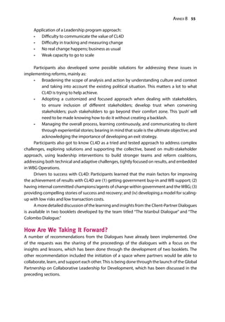 Annex 8 55
Application of a Leadership program approach:
•	 Difficulty to communicate the value of CL4D
•	 Difficulty in tracking and measuring change
•	 No real change happens; business as usual
•	 Weak capacity to go to scale
Participants also developed some possible solutions for addressing these issues in
implementing reforms, mainly as:
•	 Broadening the scope of analysis and action by understanding culture and context
and taking into account the existing political situation. This matters a lot to what
CL4D is trying to help achieve.
•	 Adopting a customized and focused approach when dealing with stakeholders,
to ensure inclusion of different stakeholders; develop trust when convening
stakeholders; push stakeholders to go beyond their comfort zone. This ‘push’ will
need to be made knowing how to do it without creating a backlash.
•	 Managing the overall process, learning continuously, and communicating to client
through experiential stories; bearing in mind that scale is the ultimate objective; and
acknowledging the importance of developing an exit strategy.
Participants also got to know CL4D as a tried and tested approach to address complex
challenges, exploring solutions and supporting the collective, based on multi-stakeholder
approach, using leadership interventions to build stronger teams and reform coalitions,
addressing both technical and adaptive challenges, tightly focused on results, and embedded
in WBG Operations.
Drivers to success with CL4D: Participants learned that the main factors for improving
the achievement of results with CL4D are (1) getting government buy-in and WB support; (2)
having internal committed champions/agents of change within government and the WBG; (3)
providing compelling stories of success and recovery; and (iv) developing a model for scaling-
up with low risks and low transaction costs.
A more detailed discussion of the learning and insights from the Client-Partner Dialogues
is available in two booklets developed by the team titled “The Istanbul Dialogue” and “The
Colombo Dialogue.”
How Are We Taking It Forward?
A number of recommendations from the Dialogues have already been implemented. One
of the requests was the sharing of the proceedings of the dialogues with a focus on the
insights and lessons, which has been done through the development of two booklets. The
other recommendation included the initiation of a space where partners would be able to
collaborate, learn, and support each other.This is being done through the launch of the Global
Partnership on Collaborative Leadership for Development, which has been discussed in the
preceding sections.
 