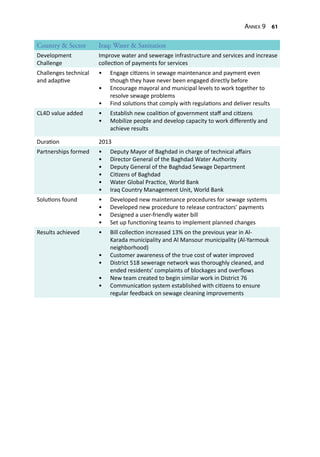 Annex 9 61
Country & Sector Iraq: Water & Sanitation
Development
Challenge
Improve water and sewerage infrastructure and services and increase
collection of payments for services
Challenges technical
and adaptive
•	 Engage citizens in sewage maintenance and payment even
though they have never been engaged directly before
•	 Encourage mayoral and municipal levels to work together to
resolve sewage problems
•	 Find solutions that comply with regulations and deliver results
CL4D value added •	 Establish new coalition of government staff and citizens
•	 Mobilize people and develop capacity to work differently and
achieve results
Duration 2013
Partnerships formed •	 Deputy Mayor of Baghdad in charge of technical affairs
•	 Director General of the Baghdad Water Authority
•	 Deputy General of the Baghdad Sewage Department
•	 Citizens of Baghdad
•	 Water Global Practice, World Bank
•	 Iraq Country Management Unit, World Bank
Solutions found •	 Developed new maintenance procedures for sewage systems
•	 Developed new procedure to release contractors’ payments
•	 Designed a user-friendly water bill
•	 Set up functioning teams to implement planned changes
Results achieved •	 Bill collection increased 13% on the previous year in Al-
Karada municipality and Al Mansour municipality (Al-Yarmouk
neighborhood)
•	 Customer awareness of the true cost of water improved
•	 District 518 sewerage network was thoroughly cleaned, and
ended residents’ complaints of blockages and overflows
•	 New team created to begin similar work in District 76
•	 Communication system established with citizens to ensure
regular feedback on sewage cleaning improvements
 