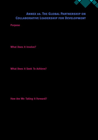 Annex 10 65
Annex 10. The Global Partnership on
Collaborative Leadership for Development
Purpose
The Global Partnership on Collaborative Leadership for development seeks to put leadership
and coalitions at the center of development by continuously enhancing the knowledge around
practical approaches to find sustainable solutions to complex problems.37
The Partnership
brings a vision to become the preferred destination for meaningful collaboration, knowledge-
exchange, and cutting-edge research on tools and methods, to support leadership in countries
overcome wicked problems.
What Does It Involve?
The partnership is organized around four pillars primarily. They are generating and curating
knowledge, leadership capacity development, providing support to implementation, and
developing strong partnerships. As of June 2016, 76 partners had signed on to the partnership
to explore ways of achieving the stated goals.The Partnership will also host an annual partners’
Forum that will bring together the partners to discuss the latest developments in the field of
leadership and coalitions, as well as to take stock of progress on the different pillars.
What Does It Seek To Achieve?
Through the efforts of the partners, the Partnership will have brought together an integrated
platform that allows actors to share information in real time and supports development of an
empirical evidence base for leadership in development. The Partnership would like to support
the identification / development of dynamic action learning programs that support capacity
development of change agents, with a focus on behavior change and achievement of tangible
results. There is also the overall focus to provide support to implementation of both WBG
operations and other reform efforts on the ground. Through the efforts of the Partnership, it is
envisioned that there will be coordination and mutual reinforcement of efforts by partners in
the field of Leadership and Coalition Building.
How Are We Taking It Forward?
Over the past six months, the CL4D team has convened 76 international partners including
multilateral and bilateral donors, academic institutions, civil society organizations, and the
private sector.The 2016 Global Leadership Forum brought together more than 250 individuals
(both existing and potential partners) to create awareness and agreement on the importance
of exercising leadership to bring together diverse stakeholders to achieve results. It also sought
to lay the foundation for how partners could work together to pursue the development of
leadership interventions and coalition building for better development outcomes.
37.  Written by Ajay Tejasvi for CL4D.
 