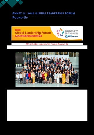 66 Annex 11
Annex 11. 2016 Global Leadership Forum
Round-Up
2016 Global Leadership Forum Round-Up
Thank You for Attending the Global Leadership Forum on June 1-3, 2016!
We had a great time and hope that you did too. We were pleased to host you at World Bank Group headquarters
and we look forward to your future participation as we go about the work of putting leadership and coalitions at
the center of development.
With the three days packed with exceptional speakers and dynamic sessions, stay tuned as we continue to
update our website (http://leadfordev.org) with videos, presentations and resources from the Forum.
Please take a moment and give us your feedback. This will help us improve next year’s Global Partners’ Forum.
See here for the one minute Forum survey: http://goo.gl/forms/
You can find video recordings of the plenary sessions here:
Day 1: http://streaming2.worldbank.org:8080/vvflash/GGO20160601/
Day 2: http://streaming2.worldbank.org:8080/vvflash/GGO20160602/
Official photos of the Forum are on the website: http://leadfordev.org
Have photos to share? Please send to: Lead4Dev@worldbank.org and they’ll be added to the Forum page.
Thank you for your attendance at the 2016 Global Leadership Forum!
 