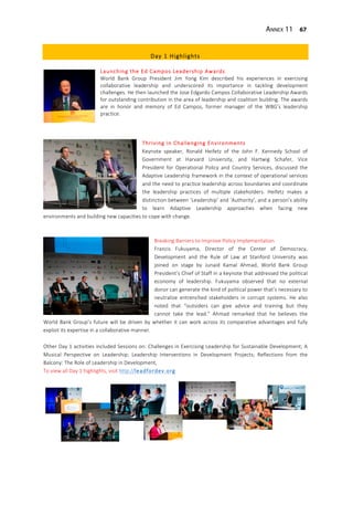 Annex 11 67
Day 1 Highlights
Launching the Ed Campos Leadership Awards
World Bank Group President Jim Yong Kim described his experiences in exercising
collaborative leadership and underscored its importance in tackling development
challenges. He then launched the Jose Edgardo Campos Collaborative Leadership Awards
for outstanding contribution in the area of leadership and coalition building. The awards
are in honor and memory of Ed Campos, former manager of the WBG’s leadership
practice.
Thriving in Challenging Environments
Keynote speaker, Ronald Heifetz of the John F. Kennedy School of
Government at Harvard University, and Hartwig Schafer, Vice
President for Operational Policy and Country Services, discussed the
Adaptive Leadership framework in the context of operational services
and the need to practice leadership across boundaries and coordinate
the leadership practices of multiple stakeholders. Heifetz makes a
distinction between ‘Leadership’ and ‘Authority’, and a person’s ability
to learn Adaptive Leadership approaches when facing new
environments and building new capacities to cope with change.
Breaking Barriers to Improve Policy Implementation
Francis Fukuyama, Director of the Center of Democracy,
Development and the Rule of Law at Stanford University was
joined on stage by Junaid Kamal Ahmad, World Bank Group
President’s Chief of Staff in a keynote that addressed the political
economy of leadership. Fukuyama observed that no external
donor can generate the kind of political power that’s necessary to
neutralize entrenched stakeholders in corrupt systems. He also
noted that “outsiders can give advice and training but they
cannot take the lead.” Ahmad remarked that he believes the
World Bank Group’s future will be driven by whether it can work across its comparative advantages and fully
exploit its expertise in a collaborative manner.
Other Day 1 activities included Sessions on: Challenges in Exercising Leadership for Sustainable Development; A
Musical Perspective on Leadership; Leadership Interventions in Development Projects; Reflections from the
Balcony: The Role of Leadership in Development,
To view all Day 1 highlights, visit http://leadfordev.org
 
